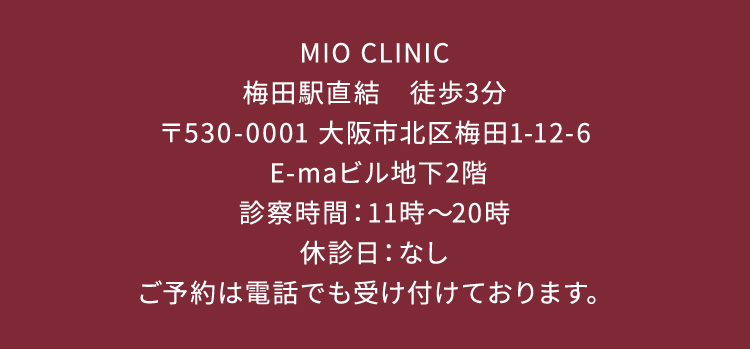 MIOCLINIC 梅田駅直結 徒歩3分 〒530-0001 大阪市北区梅田1ー12ー6 E-maビル地下2階 診察時間 11から20時 休診日 なし ご予約はお電話でも受け付けております。