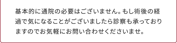 基本的に通院の必要はございません。もし術後の経過で気になることがございましたら診察も承っておりますのでお気軽にお問い合わせくださいませ。