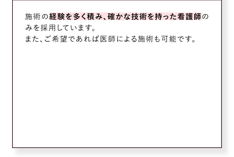 施術の経験を多く積み、確かな技術を持った看護師のみを採用しています。また、ご希望であれば医師による施術も可能です。