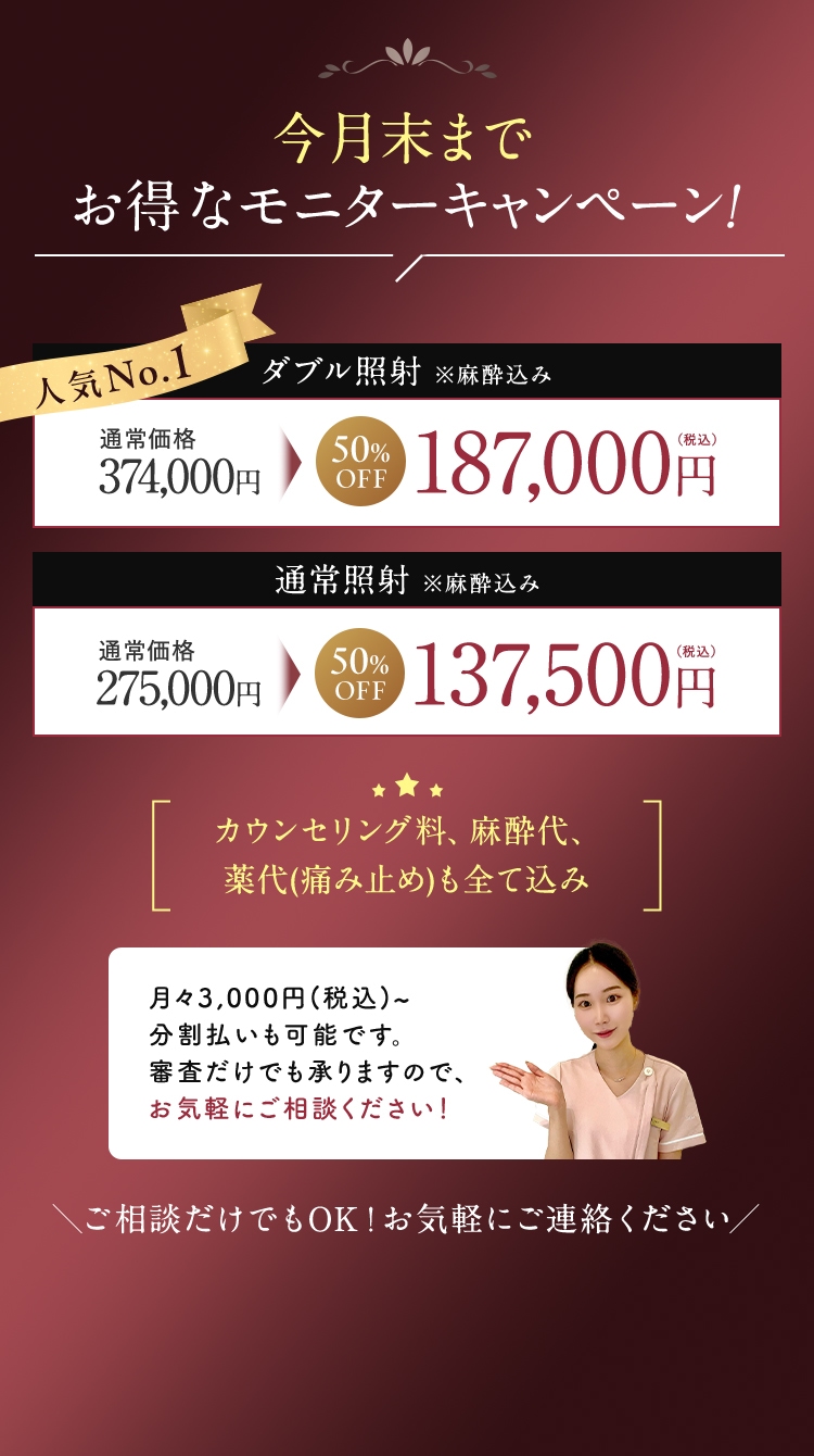 今月末までお得なモニターキャンペーン！ 50％OFF 当院はカウンセリング料、純正チップ代、麻酔代、痛み止め、アイシングなど必要なものは全て含んでおりますので、追加費用はございません。通常照射※麻酔込み 通常価格275,000円 通常価格137,500円（税込）ダブル照射オプション 通常価格99,000円 49,500円（税込）土日対応 通常価格22,000円 無料 ご相談だけでもOK！お気軽にご連絡ください