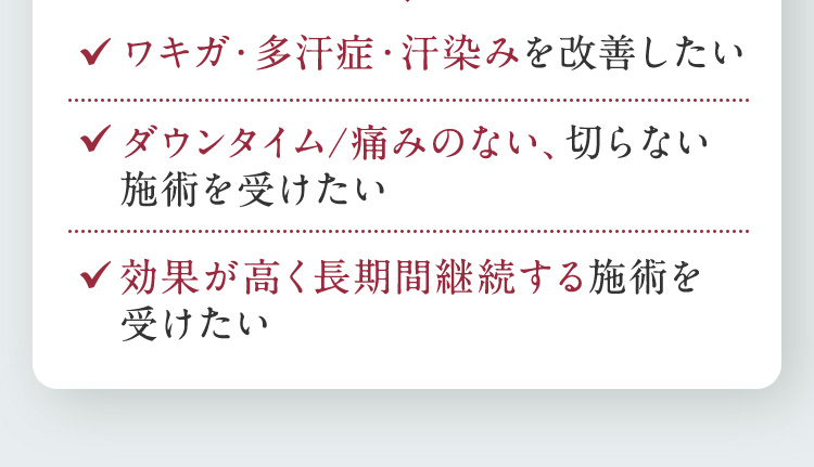 ワキガ・多汗症・汗染みを改善したい ダウンタイム／痛みのない、切らない施術を受けたい 効果が高く長期間継続する施術を受けたい
