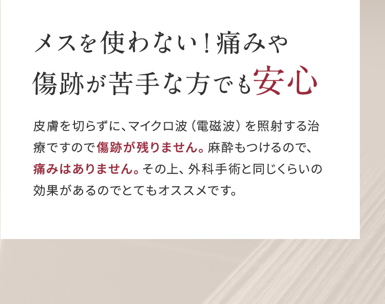 メスを使わない！痛みや傷跡が苦手な方でも安心 皮膚を切らずに、マイクロ波（電磁波）を照射する治療ですので傷跡が残りません。麻酔もつけるので、痛みはありません。その上、外科手術と同じくらいの効果があるのでとてもオススメです。