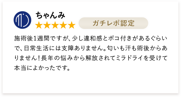 ちゃんみ 施術後1週間ですが、少し違和感とボコ付きがあるぐらいで、日常生活には支障ありません。匂いも汗も術後からありません！長年の悩みから解放されてミラドライを受けて本当によかったです。