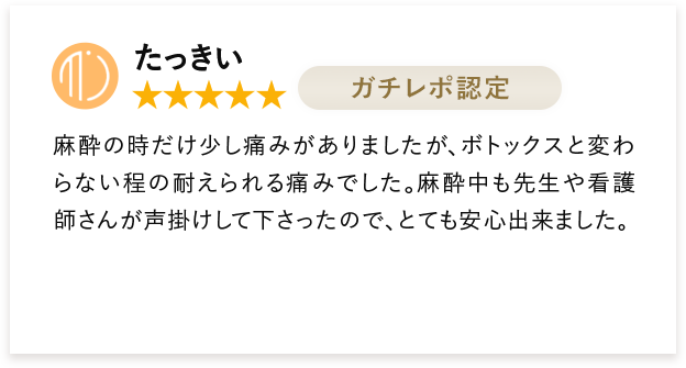 たっきい 麻酔の時だけ少し痛みがありましたが、ボトックスと変わらない程の耐えられる痛みでした。麻酔中も先生や看護師さんが声掛けして下さったので、とても安心出来ました。