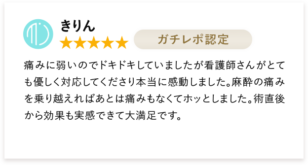 きりん 痛みに弱いのでドキドキしていましたが看護師さんがとても優しく対応してくださり本当に感動しました。麻酔の痛みを乗り越えればあとは痛みもなくてホッとしました。術直後から効果も実感できて大満足です。
