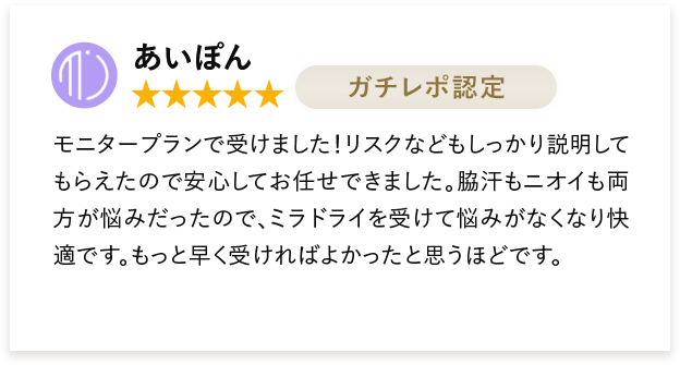 あいぽん モニタープランで受けました!リスクなどもしっかり説明してもらえたので安心してお任せできました。脇汗もニオイも両方が悩みだったので、ミラドライを受けて悩みがなくなり快適です。もっと早く受ければよかったと思うほどです。